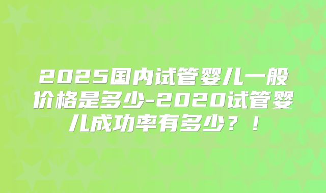 2025国内试管婴儿一般价格是多少-2020试管婴儿成功率有多少？！
