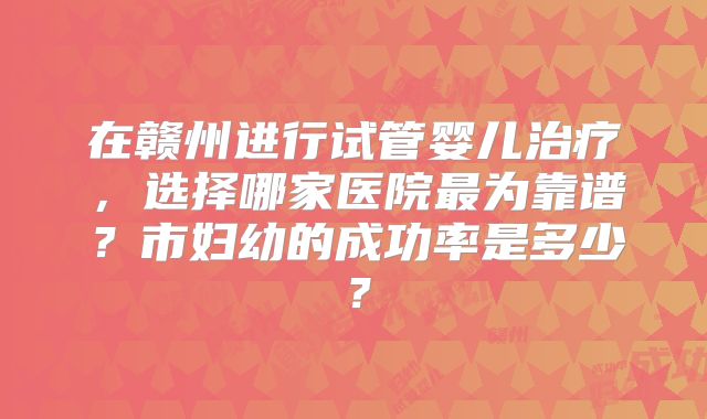 在赣州进行试管婴儿治疗,选择哪家医院最为靠谱?市妇幼的成功率是多少?