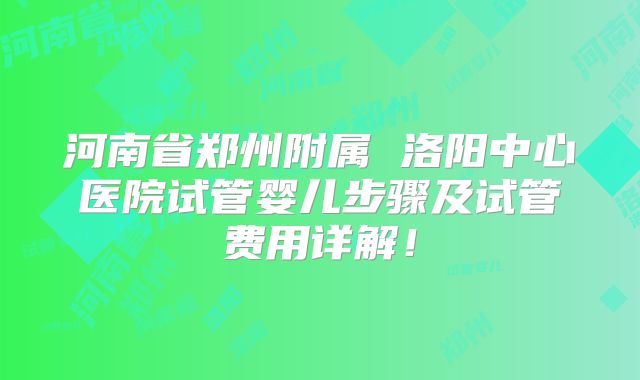 河南省郑州附属 洛阳中心医院试管婴儿步骤及试管费用详解!
