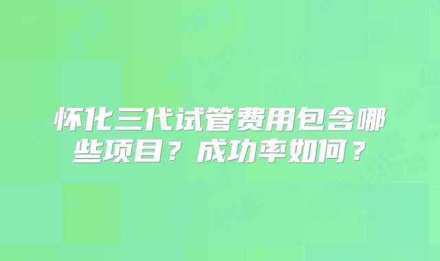 怀化三代试管费用包含哪些项目？成功率如何？