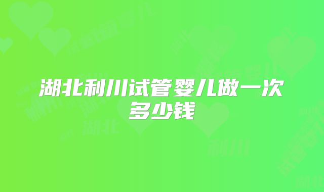 湖北利川试管婴儿做一次多少钱