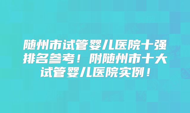 随州市试管婴儿医院十强排名参考!附随州市十大试管婴儿医院实例!