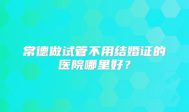 常德做试管不用结婚证的医院哪里好?