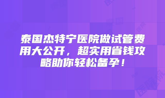 泰国杰特宁医院做试管费用大公开,超实用省钱攻略助你轻松备孕!
