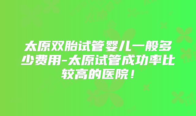 太原双胎试管婴儿一般多少费用-太原试管成功率比较高的医院！