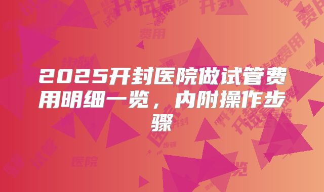2025开封医院做试管费用明细一览，内附操作步骤
