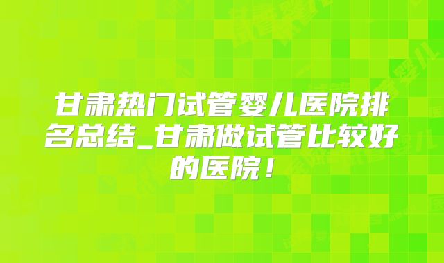 甘肃热门试管婴儿医院排名总结_甘肃做试管比较好的医院！