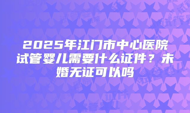 2025年江门市中心医院试管婴儿需要什么证件？未婚无证可以吗