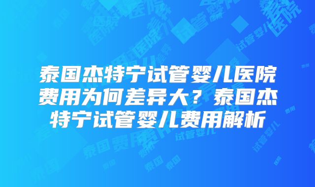 泰国杰特宁试管婴儿医院费用为何差异大？泰国杰特宁试管婴儿费用解析