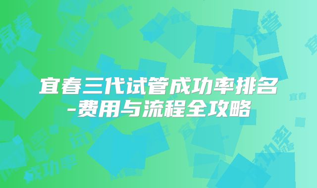 宜春三代试管成功率排名-费用与流程全攻略