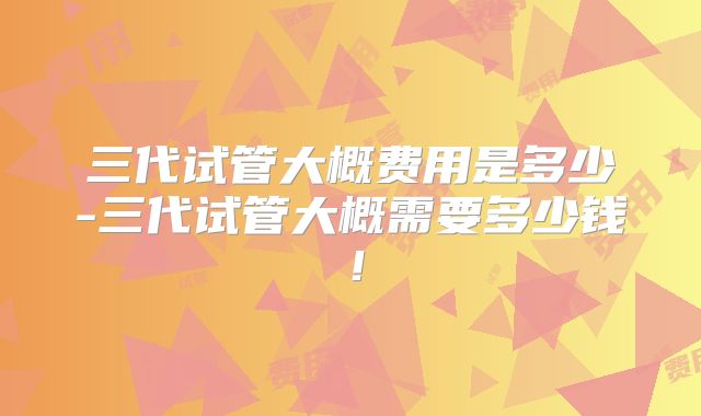 三代试管大概费用是多少-三代试管大概需要多少钱！