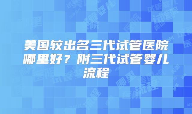 美国较出名三代试管医院哪里好？附三代试管婴儿流程
