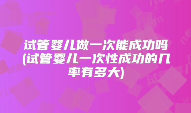 试管婴儿做一次能成功吗(试管婴儿一次性成功的几率有多大)