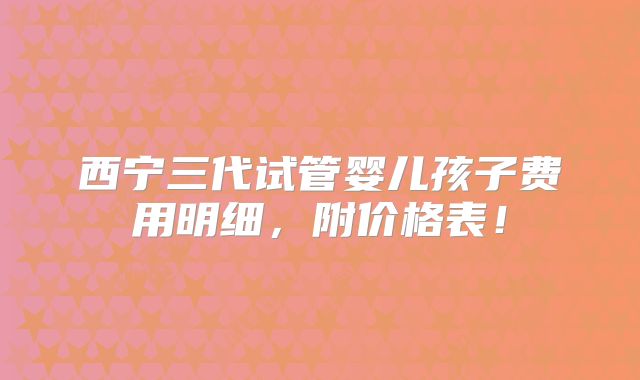 西宁三代试管婴儿孩子费用明细，附价格表！