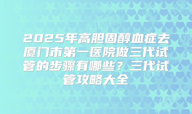 2025年高胆固醇血症去厦门市第一医院做三代试管的步骤有哪些？三代试管攻略大全