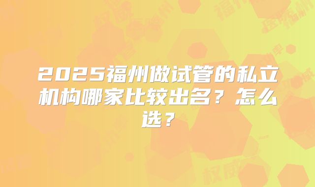 2025福州做试管的私立机构哪家比较出名?怎么选?