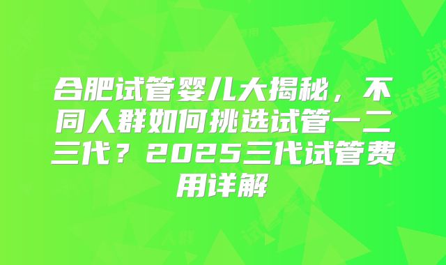 合肥试管婴儿大揭秘，不同人群如何挑选试管一二三代？2025三代试管费用详解