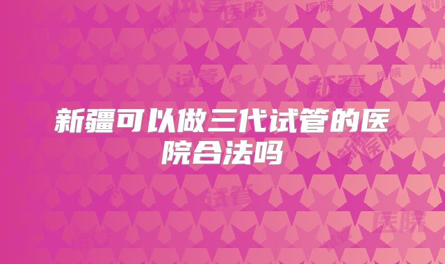 新疆可以做三代试管的医院合法吗