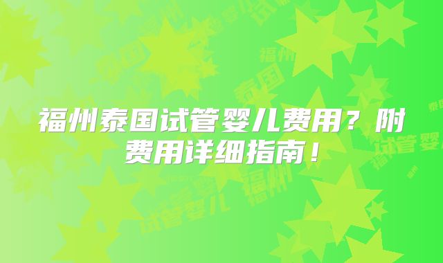 福州泰国试管婴儿费用？附费用详细指南！