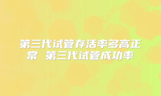 第三代试管存活率多高正常 第三代试管成功率
