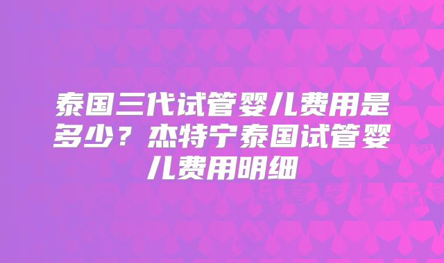 泰国三代试管婴儿费用是多少？杰特宁泰国试管婴儿费用明细