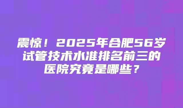 震惊！2025年合肥56岁试管技术水准排名前三的医院究竟是哪些？