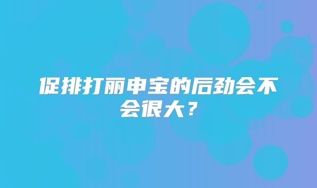 促排打丽申宝的后劲会不会很大？
