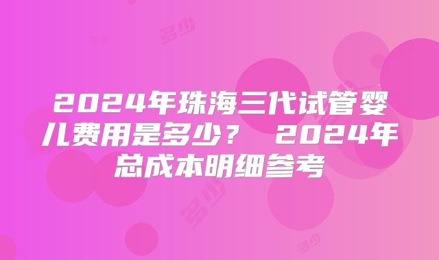 2024年珠海三代试管婴儿费用是多少？ 2024年总成本明细参考
