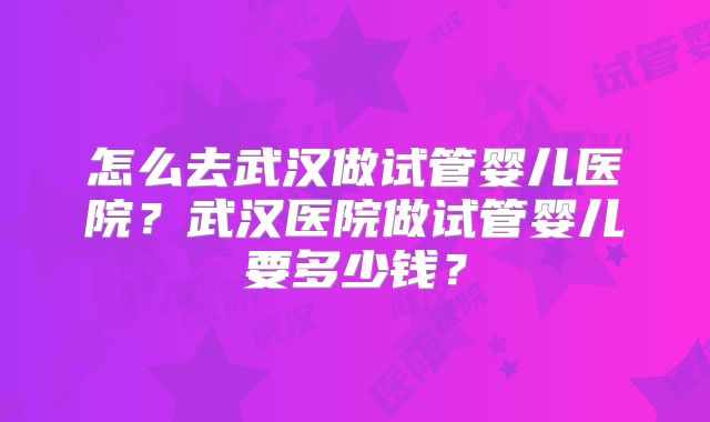 怎么去武汉做试管婴儿医院？武汉医院做试管婴儿要多少钱？