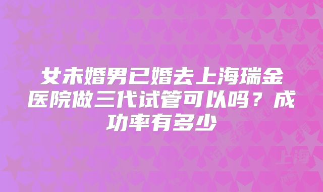 女未婚男已婚去上海瑞金医院做三代试管可以吗?成功率有多少