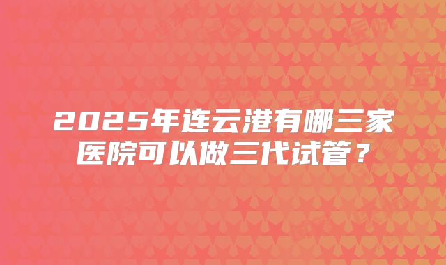 2025年连云港有哪三家医院可以做三代试管?
