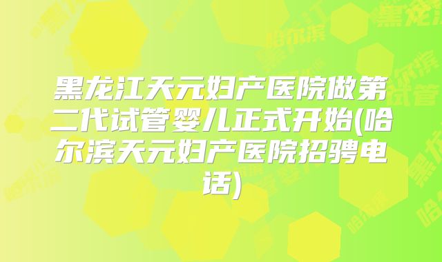 黑龙江天元妇产医院做第二代试管婴儿正式开始(哈尔滨天元妇产医院招骋电话)