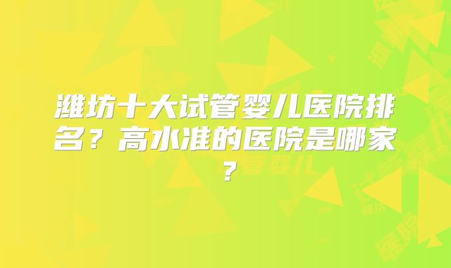 潍坊十大试管婴儿医院排名?高水准的医院是哪家?