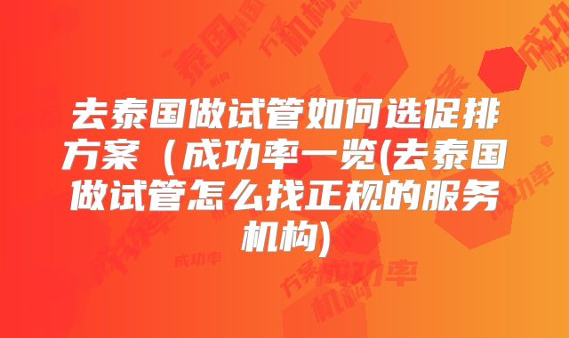 去泰国做试管如何选促排方案（成功率一览(去泰国做试管怎么找正规的服务机构)