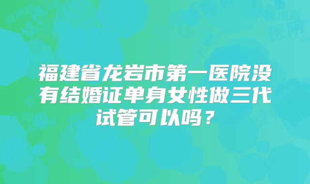 福建省龙岩市第一医院没有结婚证单身女性做三代试管可以吗？