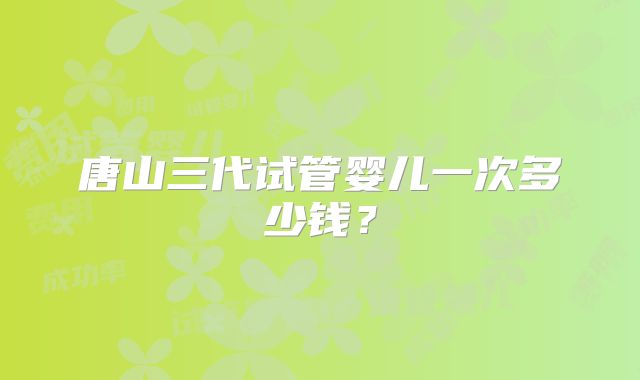 唐山三代试管婴儿一次多少钱？