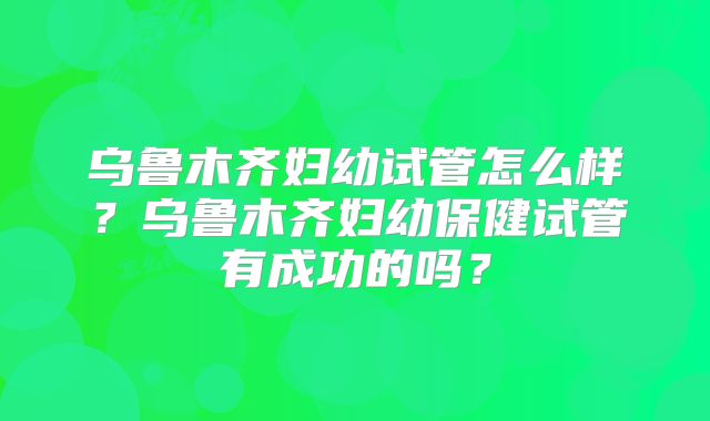 乌鲁木齐妇幼试管怎么样？乌鲁木齐妇幼保健试管有成功的吗？