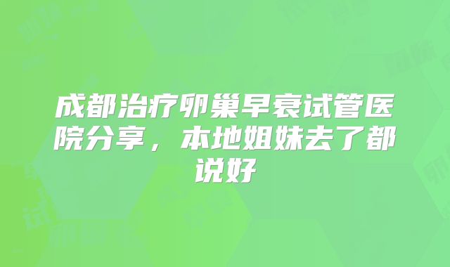 成都治疗卵巢早衰试管医院分享,本地姐妹去了都说好
