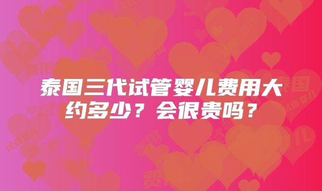 泰国三代试管婴儿费用大约多少？会很贵吗？