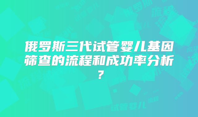 俄罗斯三代试管婴儿基因筛查的流程和成功率分析?