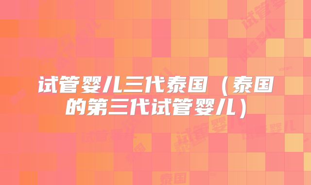 试管婴儿三代泰国（泰国的第三代试管婴儿）