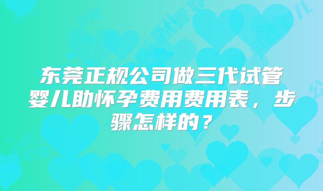 东莞正规公司做三代试管婴儿助怀孕费用费用表，步骤怎样的？