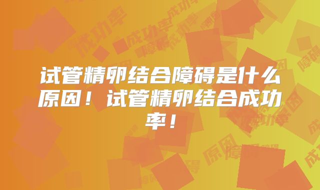 试管精卵结合障碍是什么原因！试管精卵结合成功率！