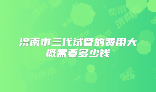 济南市三代试管的费用大概需要多少钱