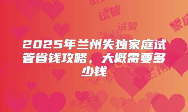 2025年兰州失独家庭试管省钱攻略，大概需要多少钱