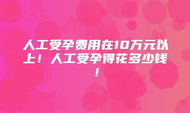 人工受孕费用在10万元以上!人工受孕得花多少钱!