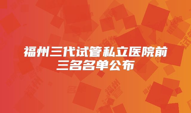 福州三代试管私立医院前三名名单公布