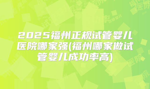 2025福州正规试管婴儿医院哪家强(福州哪家做试管婴儿成功率高)