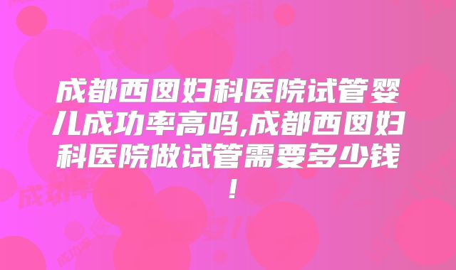 成都西囡妇科医院试管婴儿成功率高吗,成都西囡妇科医院做试管需要多少钱！