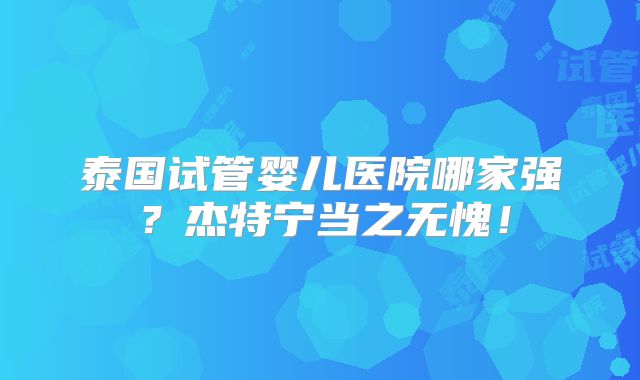泰国试管婴儿医院哪家强？杰特宁当之无愧！